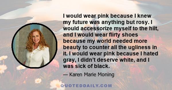 I would wear pink because I knew my future was anything but rosy. I would accessorize myself to the hilt, and I would wear flirty shoes because my world needed more beauty to counter all the ugliness in it. I would wear 