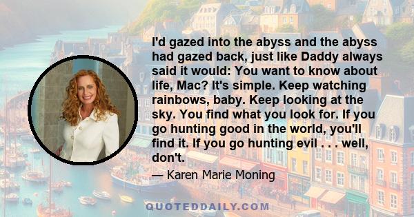 I'd gazed into the abyss and the abyss had gazed back, just like Daddy always said it would: You want to know about life, Mac? It's simple. Keep watching rainbows, baby. Keep looking at the sky. You find what you look