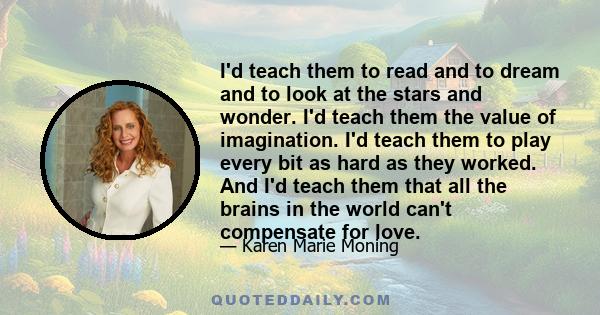 I'd teach them to read and to dream and to look at the stars and wonder. I'd teach them the value of imagination. I'd teach them to play every bit as hard as they worked. And I'd teach them that all the brains in the