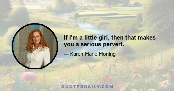 If I'm a little girl, then that makes you a serious pervert.