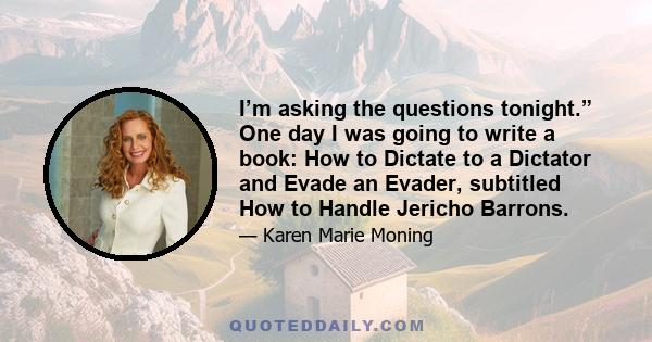 I’m asking the questions tonight.” One day I was going to write a book: How to Dictate to a Dictator and Evade an Evader, subtitled How to Handle Jericho Barrons.