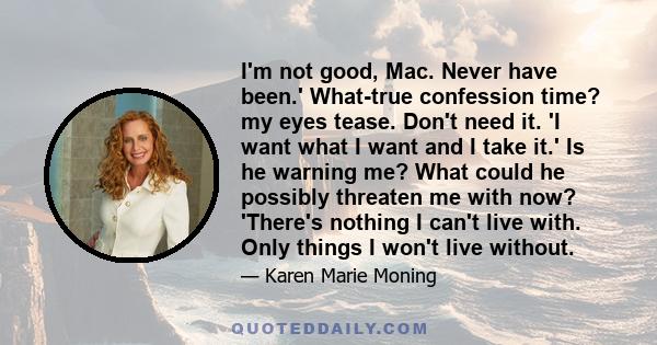 I'm not good, Mac. Never have been.' What-true confession time? my eyes tease. Don't need it. 'I want what I want and I take it.' Is he warning me? What could he possibly threaten me with now? 'There's nothing I can't