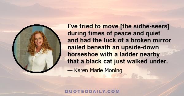 I've tried to move [the sidhe-seers] during times of peace and quiet and had the luck of a broken mirror nailed beneath an upside-down horseshoe with a ladder nearby that a black cat just walked under.