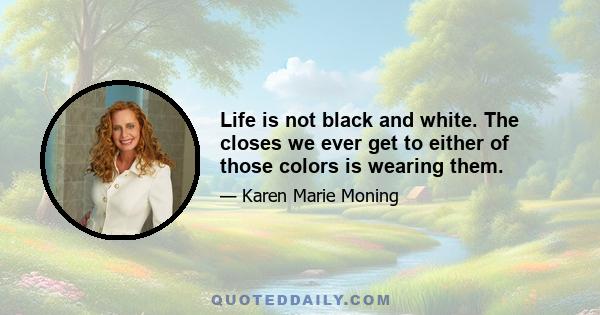 Life is not black and white. The closes we ever get to either of those colors is wearing them.