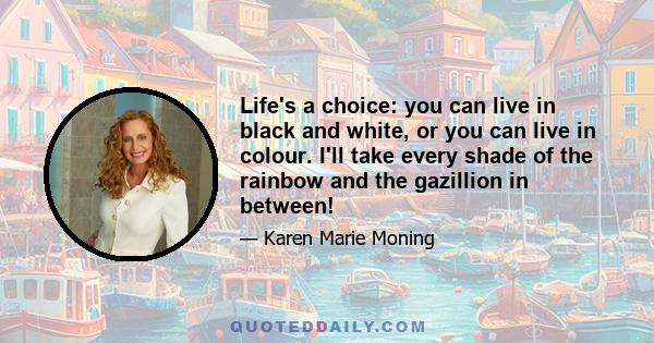 Life's a choice: you can live in black and white, or you can live in colour. I'll take every shade of the rainbow and the gazillion in between!