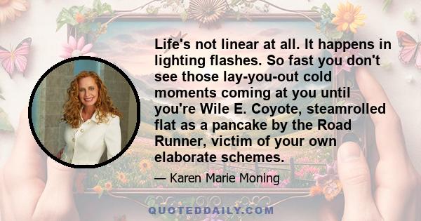 Life's not linear at all. It happens in lighting flashes. So fast you don't see those lay-you-out cold moments coming at you until you're Wile E. Coyote, steamrolled flat as a pancake by the Road Runner, victim of your