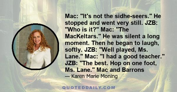 Mac: It's not the sidhe-seers. He stopped and went very still. JZB: Who is it? Mac: The MacKeltars. He was silent a long moment. Then he began to laugh, softly. JZB: Well played, Ms. Lane. Mac: I had a good teacher.