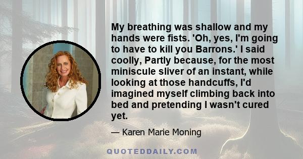 My breathing was shallow and my hands were fists. 'Oh, yes, I'm going to have to kill you Barrons.' I said coolly, Partly because, for the most miniscule sliver of an instant, while looking at those handcuffs, I'd