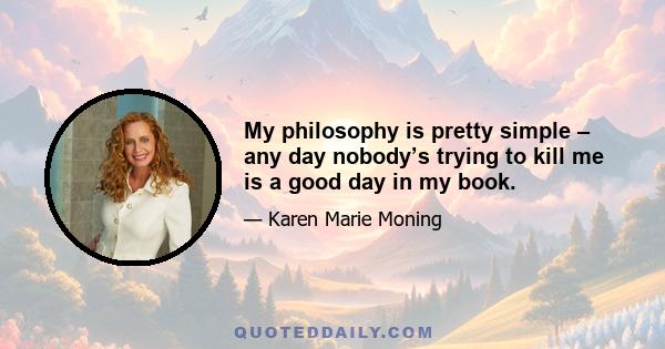 My philosophy is pretty simple – any day nobody’s trying to kill me is a good day in my book.