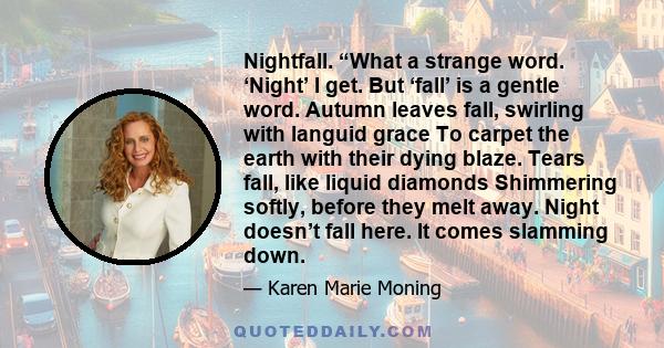 Nightfall. “What a strange word. ‘Night’ I get. But ‘fall’ is a gentle word. Autumn leaves fall, swirling with languid grace To carpet the earth with their dying blaze. Tears fall, like liquid diamonds Shimmering