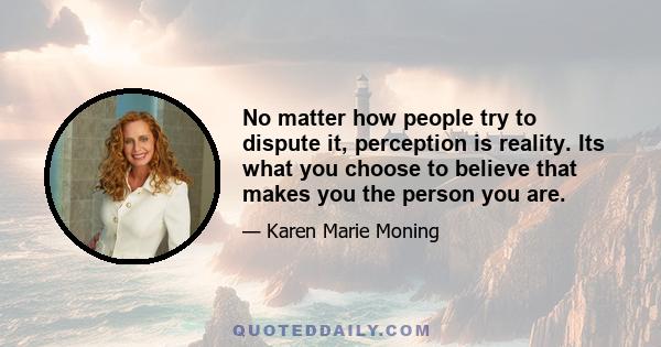 No matter how people try to dispute it, perception is reality. Its what you choose to believe that makes you the person you are.