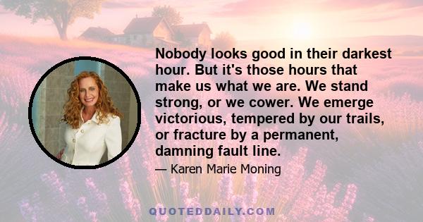 Nobody looks good in their darkest hour. But it's those hours that make us what we are. We stand strong, or we cower. We emerge victorious, tempered by our trails, or fracture by a permanent, damning fault line.