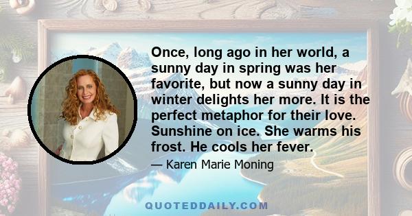 Once, long ago in her world, a sunny day in spring was her favorite, but now a sunny day in winter delights her more. It is the perfect metaphor for their love. Sunshine on ice. She warms his frost. He cools her fever.