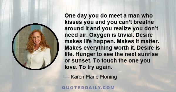 One day you do meet a man who kisses you and you can’t breathe around it and you realize you don’t need air. Oxygen is trivial. Desire makes life happen. Makes it matter. Makes everything worth it. Desire is life.