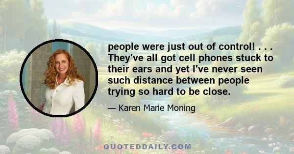 people were just out of control! . . . They've all got cell phones stuck to their ears and yet I've never seen such distance between people trying so hard to be close.