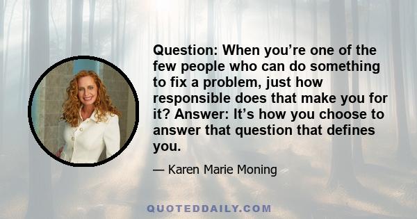 Question: When you’re one of the few people who can do something to fix a problem, just how responsible does that make you for it? Answer: It’s how you choose to answer that question that defines you.