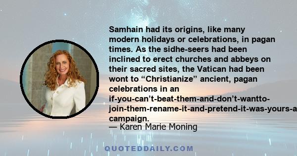 Samhain had its origins, like many modern holidays or celebrations, in pagan times. As the sidhe-seers had been inclined to erect churches and abbeys on their sacred sites, the Vatican had been wont to “Christianize”