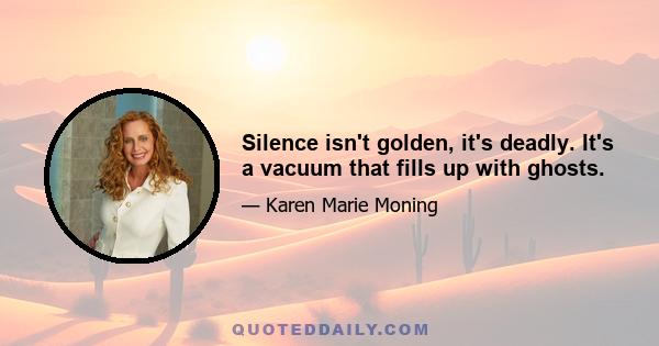 Silence isn't golden, it's deadly. It's a vacuum that fills up with ghosts.