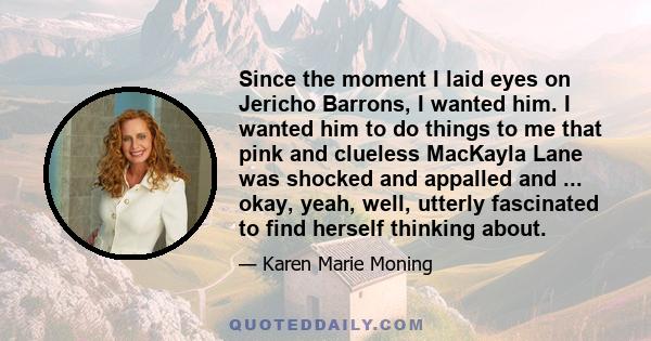 Since the moment I laid eyes on Jericho Barrons, I wanted him. I wanted him to do things to me that pink and clueless MacKayla Lane was shocked and appalled and ... okay, yeah, well, utterly fascinated to find herself