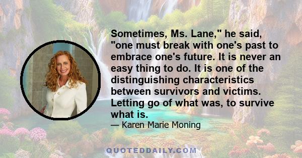 Sometimes, Ms. Lane, he said, one must break with one's past to embrace one's future. It is never an easy thing to do. It is one of the distinguishing characteristics between survivors and victims. Letting go of what