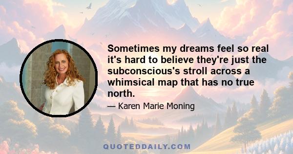 Sometimes my dreams feel so real it's hard to believe they're just the subconscious's stroll across a whimsical map that has no true north.