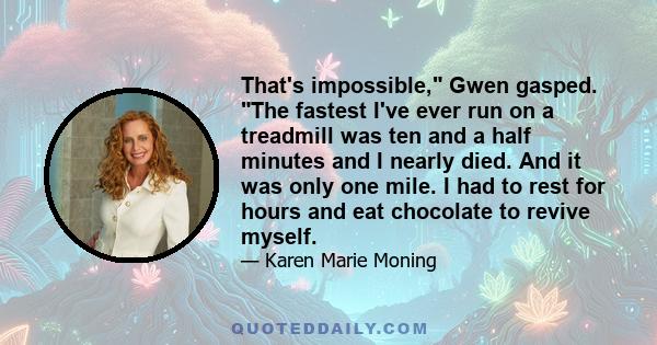 That's impossible, Gwen gasped. The fastest I've ever run on a treadmill was ten and a half minutes and I nearly died. And it was only one mile. I had to rest for hours and eat chocolate to revive myself.