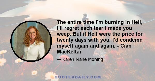 The entire time I'm burning in Hell, I'll regret each tear I made you weep. But if Hell were the price for twenty days with you, I'd condemn myself again and again. - Cian MacKeltar