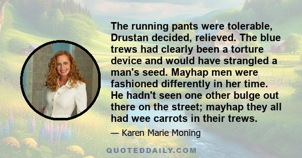 The running pants were tolerable, Drustan decided, relieved. The blue trews had clearly been a torture device and would have strangled a man's seed. Mayhap men were fashioned differently in her time. He hadn't seen one