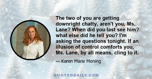 The two of you are getting downright chatty, aren't you, Ms. Lane? When did you last see him? what else did he tell you? I'm asking the questions tonight. If an illusion of control comforts you, Ms. Lane, by all means,