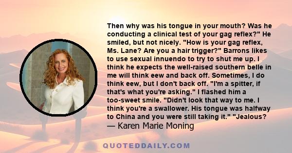 Then why was his tongue in your mouth? Was he conducting a clinical test of your gag reflex? He smiled, but not nicely. How is your gag reflex, Ms. Lane? Are you a hair trigger? Barrons likes to use sexual innuendo to