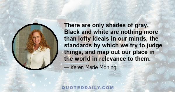 There are only shades of gray. Black and white are nothing more than lofty ideals in our minds, the standards by which we try to judge things, and map out our place in the world in relevance to them.