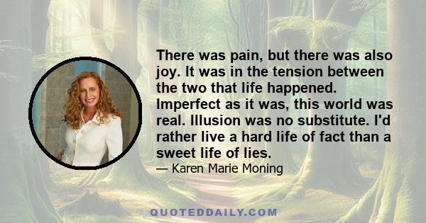 There was pain, but there was also joy. It was in the tension between the two that life happened. Imperfect as it was, this world was real. Illusion was no substitute. I'd rather live a hard life of fact than a sweet