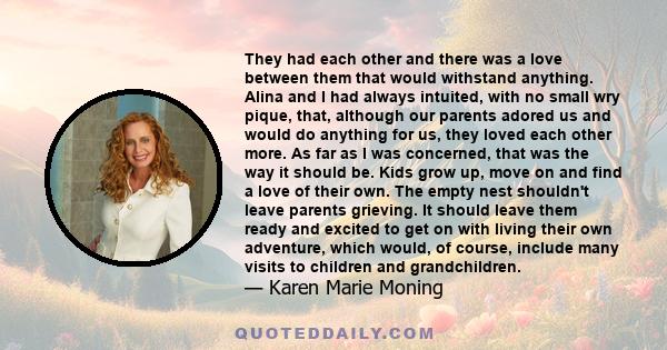 They had each other and there was a love between them that would withstand anything. Alina and I had always intuited, with no small wry pique, that, although our parents adored us and would do anything for us, they