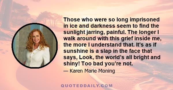 Those who were so long imprisoned in ice and darkness seem to find the sunlight jarring, painful. The longer I walk around with this grief inside me, the more I understand that. It’s as if sunshine is a slap in the face 