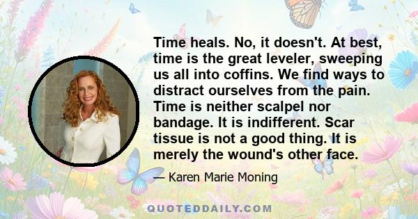 Time heals. No, it doesn't. At best, time is the great leveler, sweeping us all into coffins. We find ways to distract ourselves from the pain. Time is neither scalpel nor bandage. It is indifferent. Scar tissue is not