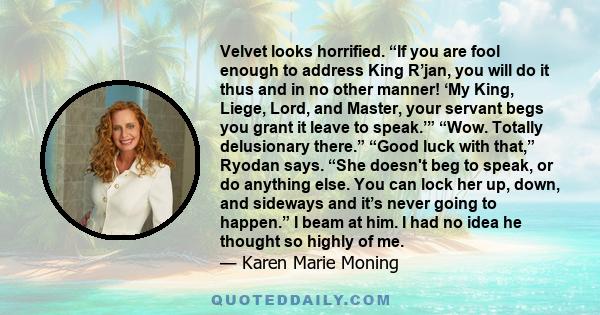 Velvet looks horrified. “If you are fool enough to address King R’jan, you will do it thus and in no other manner! ‘My King, Liege, Lord, and Master, your servant begs you grant it leave to speak.’” “Wow. Totally