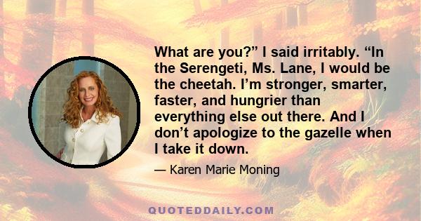 What are you?” I said irritably. “In the Serengeti, Ms. Lane, I would be the cheetah. I’m stronger, smarter, faster, and hungrier than everything else out there. And I don’t apologize to the gazelle when I take it down.