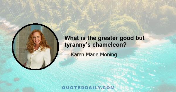 What is the greater good but tyranny’s chameleon?