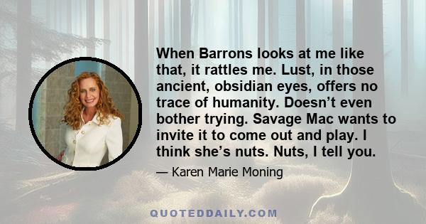 When Barrons looks at me like that, it rattles me. Lust, in those ancient, obsidian eyes, offers no trace of humanity. Doesn’t even bother trying. Savage Mac wants to invite it to come out and play. I think she’s nuts.