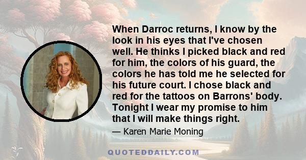 When Darroc returns, I know by the look in his eyes that I've chosen well. He thinks I picked black and red for him, the colors of his guard, the colors he has told me he selected for his future court. I chose black and 