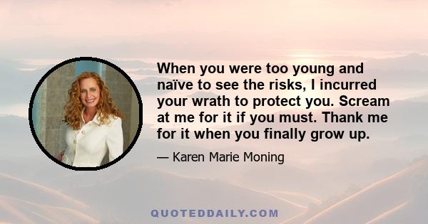 When you were too young and naïve to see the risks, I incurred your wrath to protect you. Scream at me for it if you must. Thank me for it when you finally grow up.