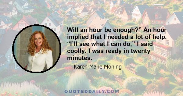 Will an hour be enough?” An hour implied that I needed a lot of help. “I’ll see what I can do,” I said coolly. I was ready in twenty minutes.