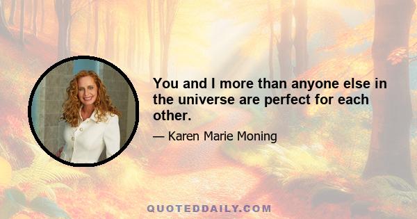 You and I more than anyone else in the universe are perfect for each other.