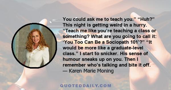 You could ask me to teach you.” “Huh?” This night is getting weird in a hurry. “Teach me like you’re teaching a class or something? What are you going to call it: ‘You Too Can Be a Sociopath 101’?” “It would be more