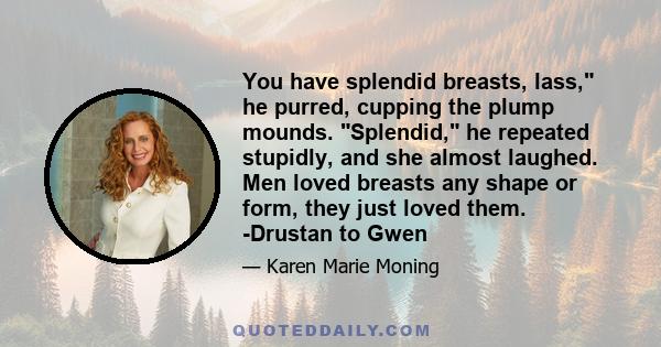 You have splendid breasts, lass, he purred, cupping the plump mounds. Splendid, he repeated stupidly, and she almost laughed. Men loved breasts any shape or form, they just loved them. -Drustan to Gwen