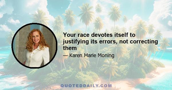 Your race devotes itself to justifying its errors, not correcting them