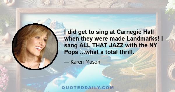 I did get to sing at Carnegie Hall when they were made Landmarks! I sang ALL THAT JAZZ with the NY Pops ...what a total thrill.