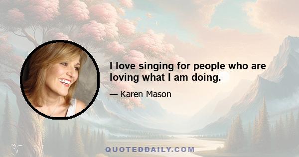 I love singing for people who are loving what I am doing.