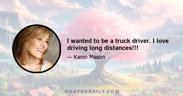 I wanted to be a truck driver. I love driving long distances!!!