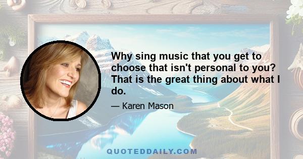 Why sing music that you get to choose that isn't personal to you? That is the great thing about what I do.